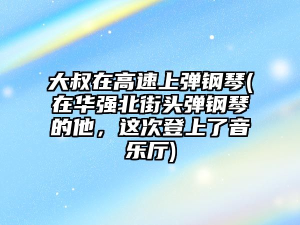 大叔在高速上彈鋼琴(在華強北街頭彈鋼琴的他，這次登上了音樂廳)