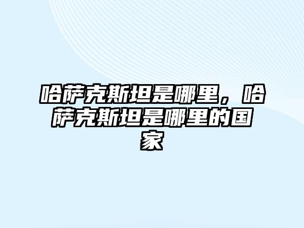 哈薩克斯坦是哪里，哈薩克斯坦是哪里的國家