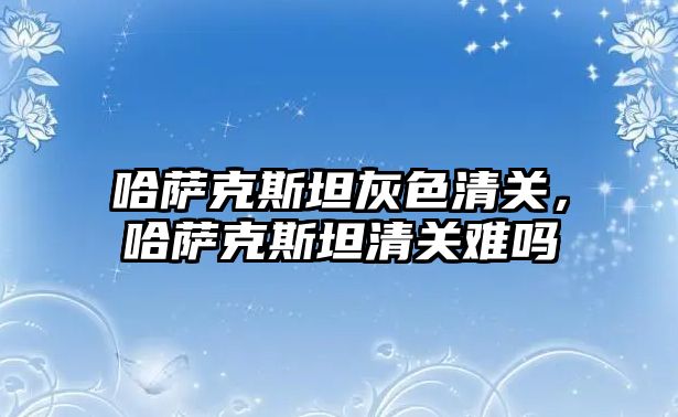 哈薩克斯坦灰色清關，哈薩克斯坦清關難嗎