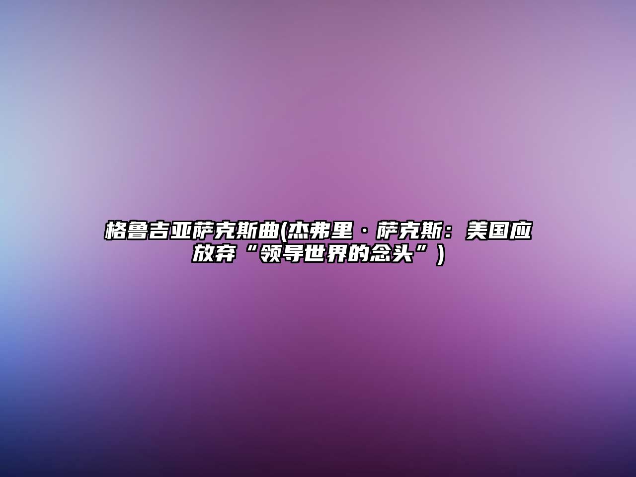 格魯吉亞薩克斯曲(杰弗里·薩克斯：美國(guó)應(yīng)放棄“領(lǐng)導(dǎo)世界的念頭”)