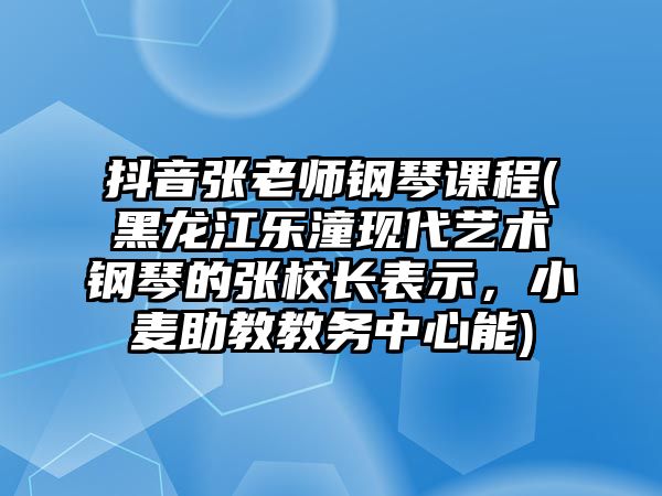 抖音張老師鋼琴課程(黑龍江樂潼現代藝術鋼琴的張校長表示，小麥助教教務中心能)