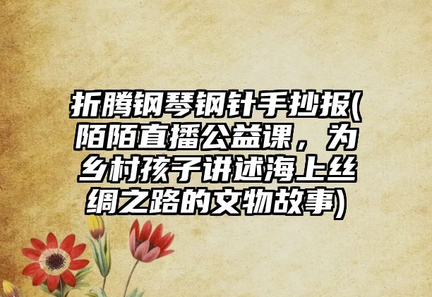 折騰鋼琴鋼針手抄報(陌陌直播公益課，為鄉村孩子講述海上絲綢之路的文物故事)