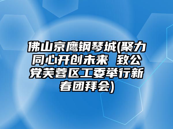 佛山京鷹鋼琴城(聚力同心開創未來 致公黨芙蓉區工委舉行新春團拜會)