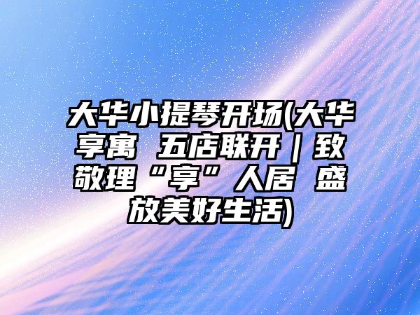 大華小提琴開場(大華享寓 五店聯(lián)開｜致敬理“享”人居 盛放美好生活)