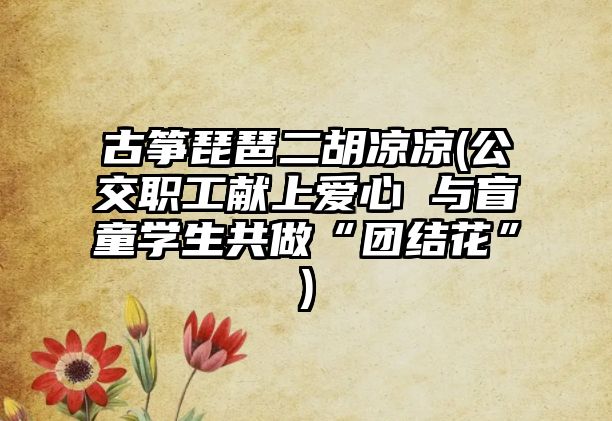 古箏琵琶二胡涼涼(公交職工獻上愛心 與盲童學生共做“團結花”)