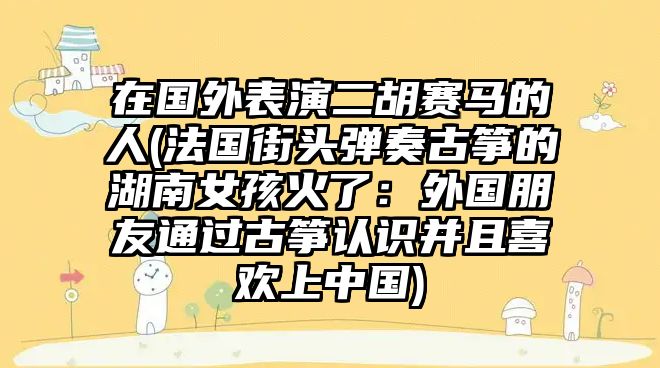 在國外表演二胡賽馬的人(法國街頭彈奏古箏的湖南女孩火了：外國朋友通過古箏認(rèn)識并且喜歡上中國)