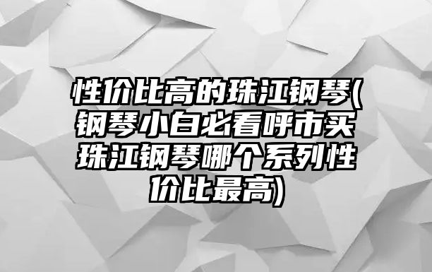 性價比高的珠江鋼琴(鋼琴小白必看呼市買珠江鋼琴哪個系列性價比最高)