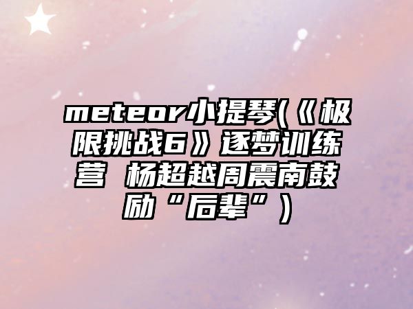 meteor小提琴(《極限挑戰6》逐夢訓練營 楊超越周震南鼓勵“后輩”)