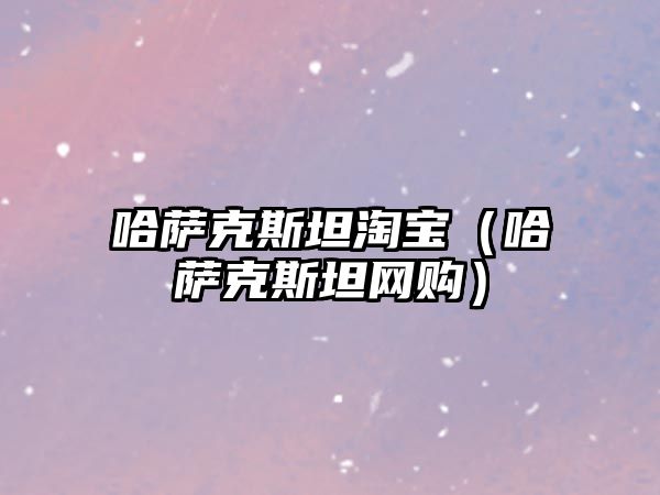 哈薩克斯坦淘寶（哈薩克斯坦網購）