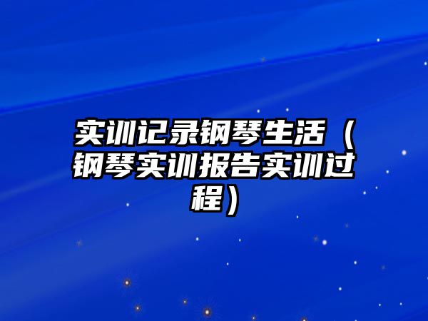 實(shí)訓(xùn)記錄鋼琴生活（鋼琴實(shí)訓(xùn)報(bào)告實(shí)訓(xùn)過程）