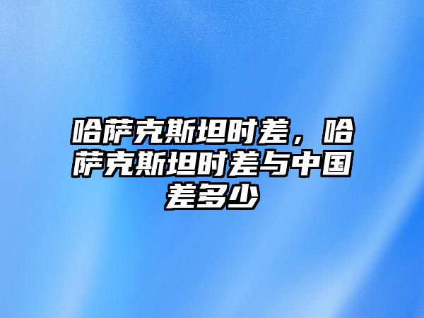 哈薩克斯坦時差，哈薩克斯坦時差與中國差多少