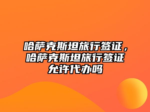 哈薩克斯坦旅行簽證，哈薩克斯坦旅行簽證允許代辦嗎