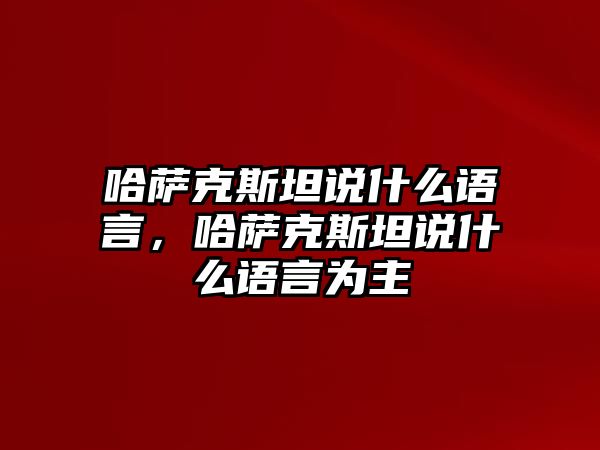 哈薩克斯坦說什么語言，哈薩克斯坦說什么語言為主