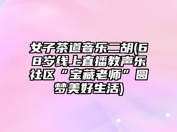 女子茶道音樂二胡(68歲線上直播教聲樂社區“寶藏老師”圓夢美好生活)