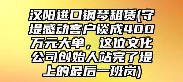 漢陽進口鋼琴租賃(守堤感動客戶談成400萬元大單，這位文化公司創始人站完了堤上的最后一班崗)