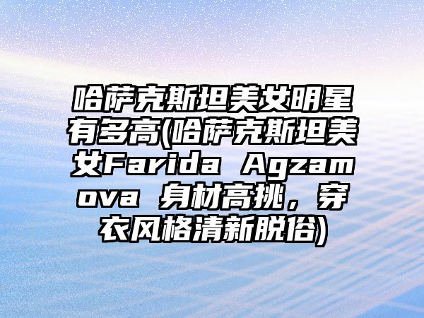 哈薩克斯坦美女明星有多高(哈薩克斯坦美女Farida Agzamova 身材高挑，穿衣風(fēng)格清新脫俗)