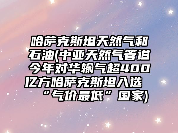 哈薩克斯坦天然氣和石油(中亞天然氣管道今年對華輸氣超400億方哈薩克斯坦入選“氣價最低”國家)