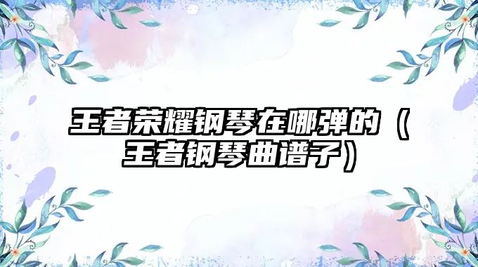 王者榮耀鋼琴在哪彈的（王者鋼琴曲譜子）