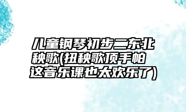 兒童鋼琴初步二東北秧歌(扭秧歌頂手帕 這音樂課也太歡樂了)