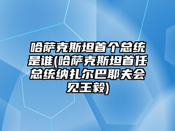 哈薩克斯坦首個總統是誰(哈薩克斯坦首任總統納扎爾巴耶夫會見王毅)