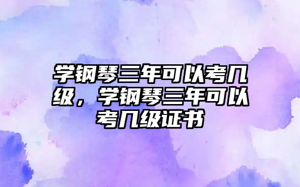 學鋼琴三年可以考幾級，學鋼琴三年可以考幾級證書