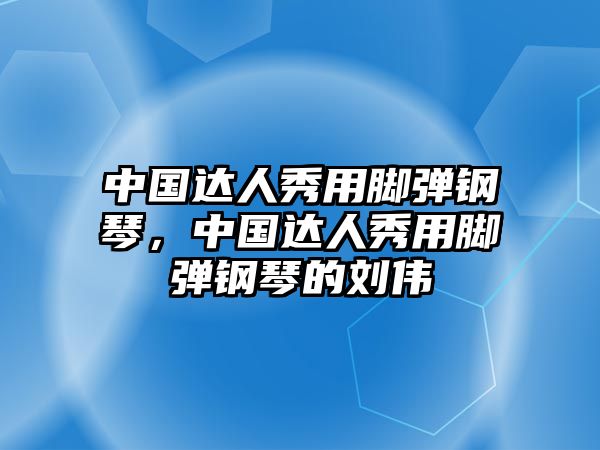 中國達人秀用腳彈鋼琴，中國達人秀用腳彈鋼琴的劉偉