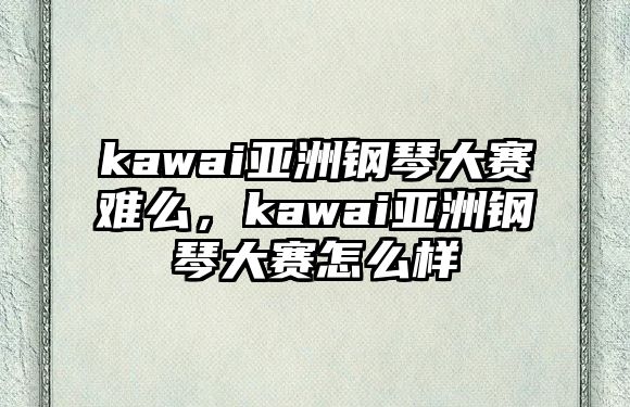 kawai亞洲鋼琴大賽難么，kawai亞洲鋼琴大賽怎么樣