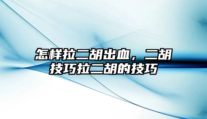 怎樣拉二胡出血，二胡技巧拉二胡的技巧