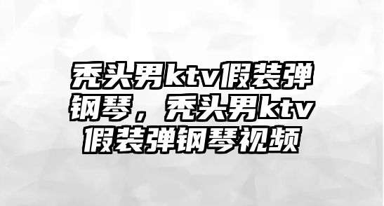 禿頭男ktv假裝彈鋼琴，禿頭男ktv假裝彈鋼琴視頻