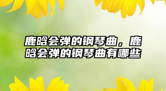 鹿晗會彈的鋼琴曲，鹿晗會彈的鋼琴曲有哪些