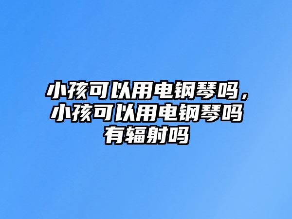 小孩可以用電鋼琴嗎，小孩可以用電鋼琴嗎有輻射嗎