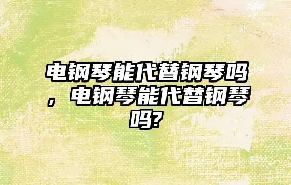 電鋼琴能代替鋼琴嗎，電鋼琴能代替鋼琴嗎?