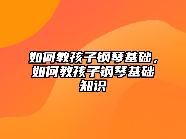 如何教孩子鋼琴基礎，如何教孩子鋼琴基礎知識