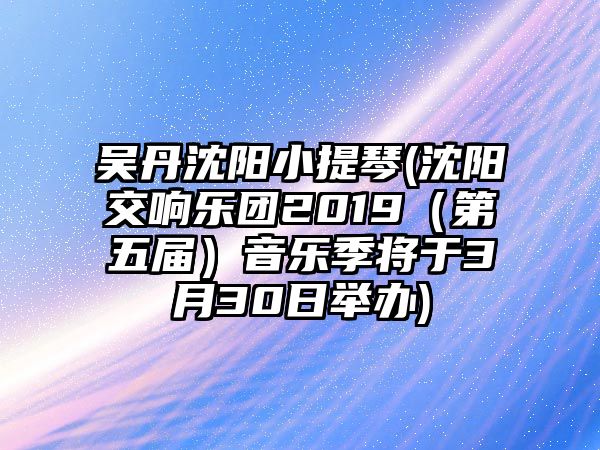 吳丹沈陽小提琴(沈陽交響樂團2019（第五屆）音樂季將于3月30日舉辦)