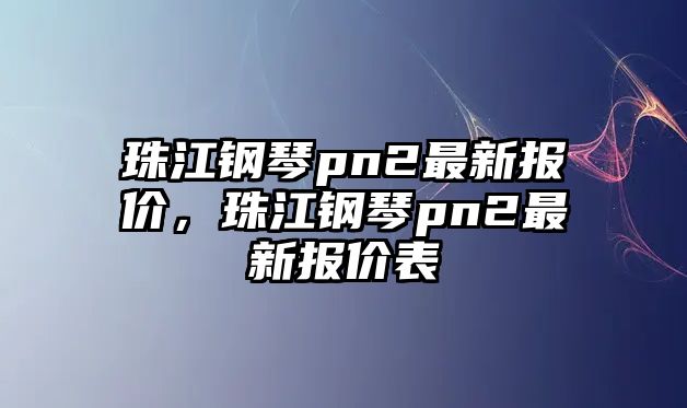 珠江鋼琴pn2最新報(bào)價(jià)，珠江鋼琴pn2最新報(bào)價(jià)表