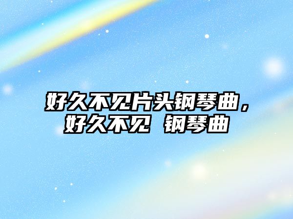 好久不見片頭鋼琴曲，好久不見 鋼琴曲