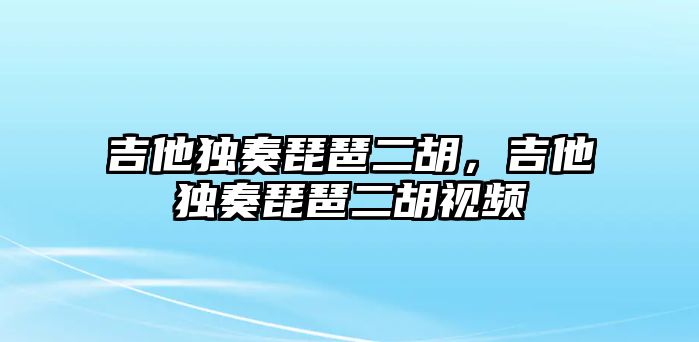 吉他獨(dú)奏琵琶二胡，吉他獨(dú)奏琵琶二胡視頻