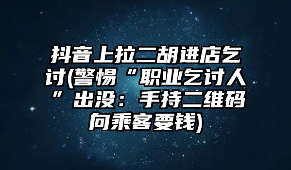 抖音上拉二胡進店乞討(警惕“職業乞討人”出沒：手持二維碼向乘客要錢)