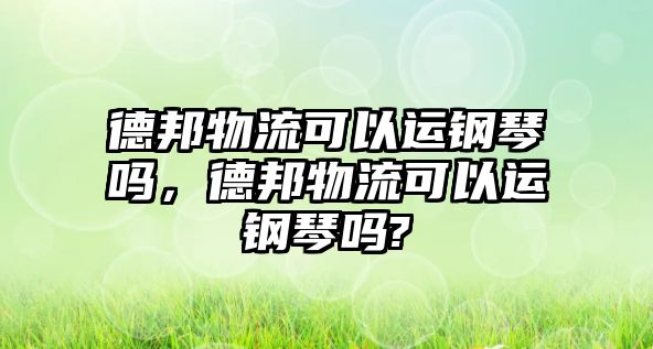 德邦物流可以運鋼琴嗎，德邦物流可以運鋼琴嗎?