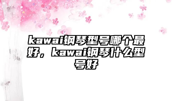 kawai鋼琴型號哪個最好，kawai鋼琴什么型號好