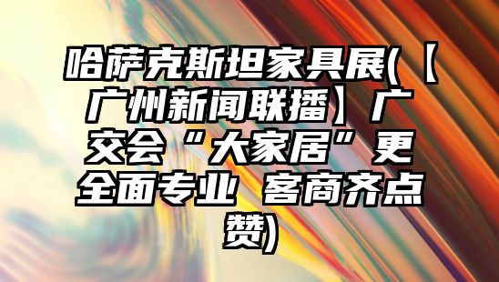 哈薩克斯坦家具展(【廣州新聞聯播】廣交會“大家居”更全面專業 客商齊點贊)