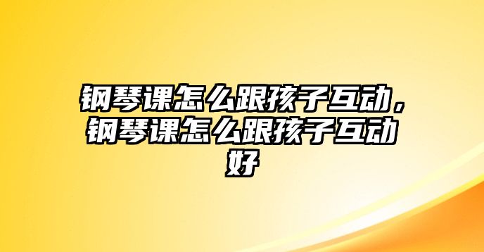 鋼琴課怎么跟孩子互動(dòng)，鋼琴課怎么跟孩子互動(dòng)好