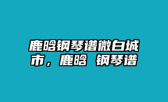 鹿晗鋼琴譜微白城市，鹿晗 鋼琴譜