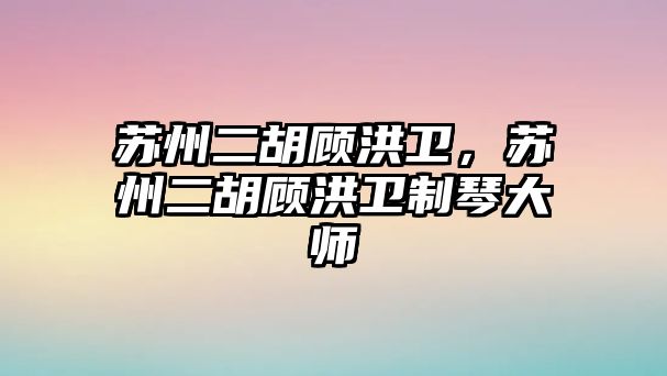 蘇州二胡顧洪衛，蘇州二胡顧洪衛制琴大師