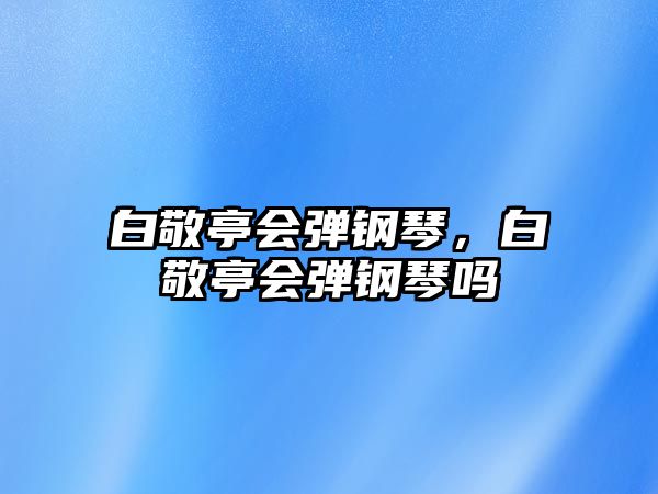 白敬亭會彈鋼琴，白敬亭會彈鋼琴嗎