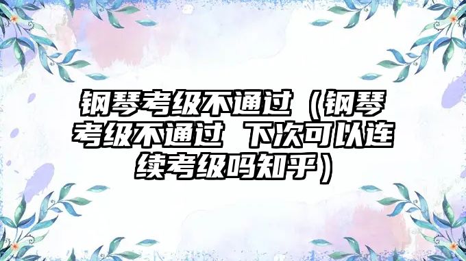 鋼琴考級(jí)不通過（鋼琴考級(jí)不通過 下次可以連續(xù)考級(jí)嗎知乎）