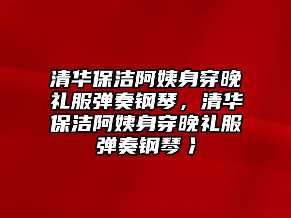 清華保潔阿姨身穿晚禮服彈奏鋼琴，清華保潔阿姨身穿晚禮服彈奏鋼琴冫