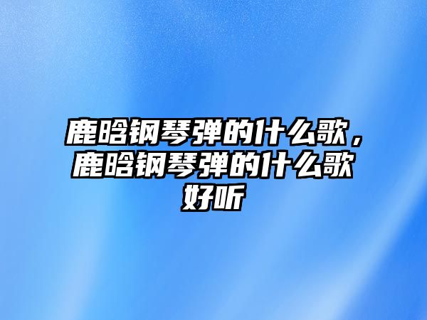 鹿晗鋼琴彈的什么歌，鹿晗鋼琴彈的什么歌好聽