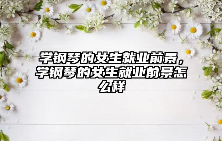 學鋼琴的女生就業前景，學鋼琴的女生就業前景怎么樣