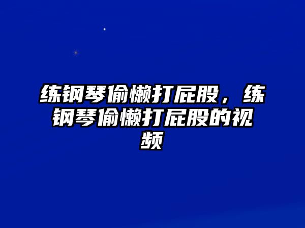 練鋼琴偷懶打屁股，練鋼琴偷懶打屁股的視頻